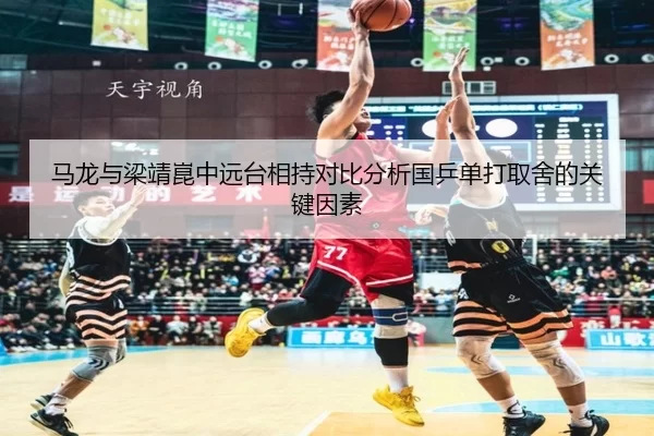 马龙与梁靖崑中远台相持对比分析国乒单打取舍的关键因素
